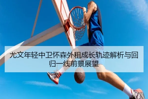 尤文年轻中卫怀森外租成长轨迹解析与回归一线前景展望