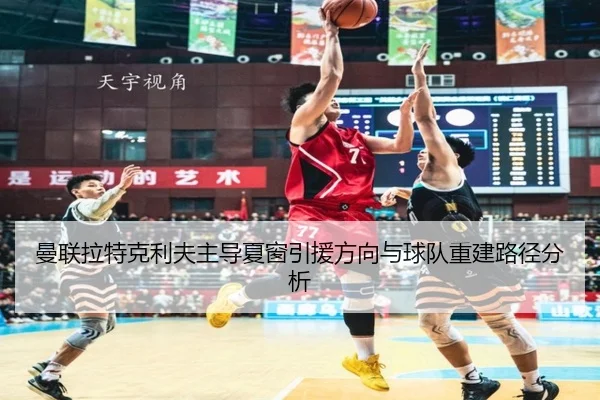 曼联拉特克利夫主导夏窗引援方向与球队重建路径分析